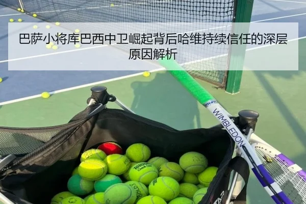巴萨小将库巴西中卫崛起背后哈维持续信任的深层原因解析（kaiyun）