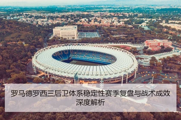 罗马德罗西三后卫体系稳定性赛季复盘与战术成效深度解析 | kaiyun